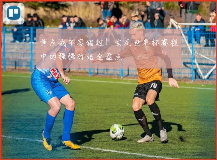 焦点战不容错过！女足世界杯赛程中的强强对话全盘点