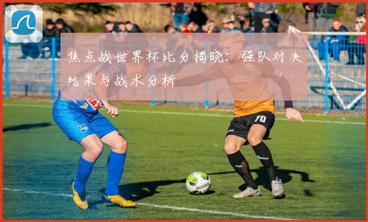 焦点战世界杯比分揭晓：强队对决结果与战术分析