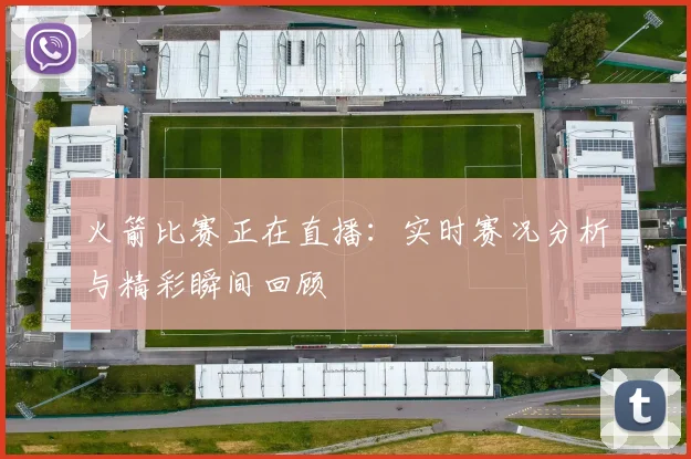 火箭比赛正在直播：实时赛况分析与精彩瞬间回顾