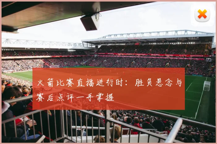 火箭比赛直播进行时：胜负悬念与赛后点评一手掌握