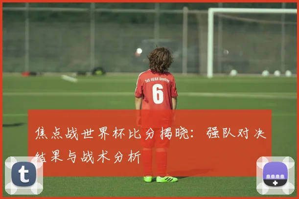 焦点战世界杯比分揭晓：强队对决结果与战术分析